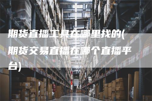 期货直播工具在哪里找的(期货交易直播在哪个直播平台)