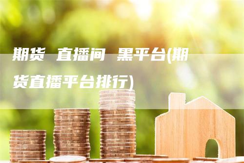 期货 直播间 黑平台(期货直播平台排行)-新惠期货