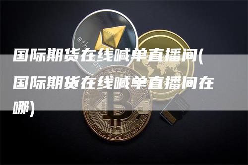 国际期货在线喊单直播间(国际期货在线喊单直播间在哪)
