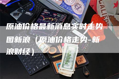原油价格最新消息实时走势图新浪（原油价格走势-新浪财经）