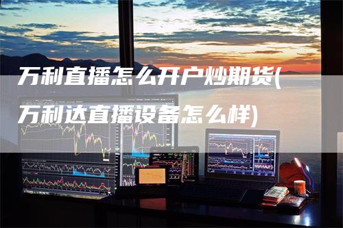 万利直播怎么开户炒期货(万利达直播设备怎么样)
