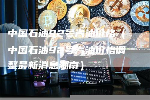 中国石油92号汽油价格（中国石油92号汽油价格调整最新消息湖南）