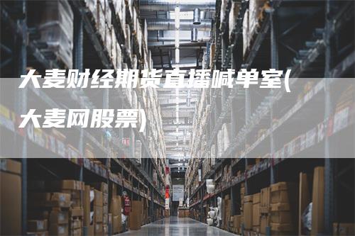 大麦财经期货直播喊单室(大麦网股票)