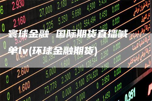 寰球金融 国际期货直播喊单lv(环球金融期货)