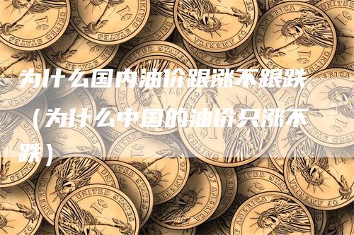 为什么国内油价跟涨不跟跌（为什么中国的油价只涨不跌）