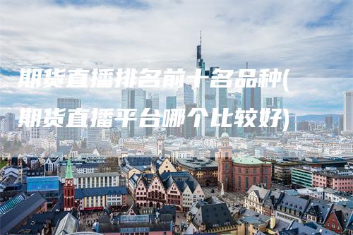 期货直播排名前十名品种(期货直播平台哪个比较好)