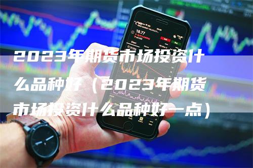2023年期货市场投资什么品种好（2023年期货市场投资什么品种好一点）