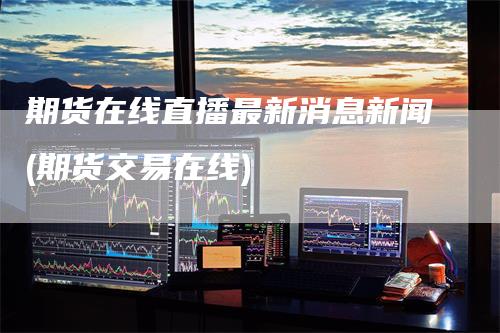 期货在线直播最新消息新闻(期货交易在线)