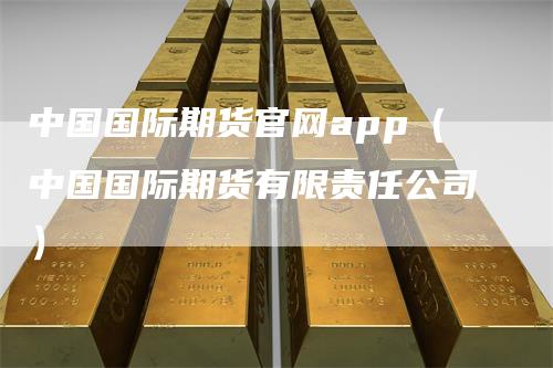 中国国际期货官网app（中国国际期货有限责任公司）