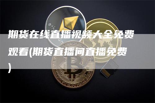 期货在线直播视频大全免费观看(期货直播间直播免费)
