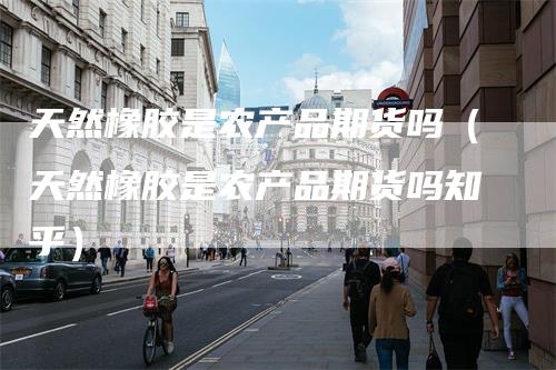 天然橡胶是农产品期货吗（天然橡胶是农产品期货吗知乎）