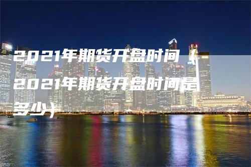 2021年期货开盘时间（2021年期货开盘时间是多少）