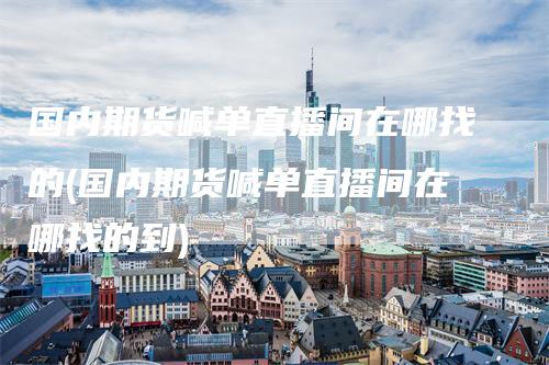 国内期货喊单直播间在哪找的(国内期货喊单直播间在哪找的到)