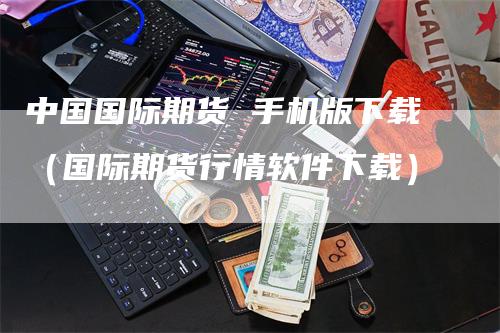 中国国际期货 手机版下载（国际期货行情软件下载）