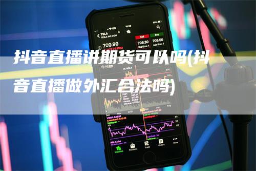 抖音直播讲期货可以吗(抖音直播做外汇合法吗)