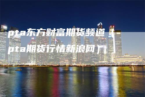pta东方财富期货频道（pta期货行情新浪网）