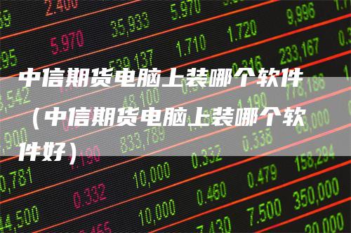 中信期货电脑上装哪个软件（中信期货电脑上装哪个软件好）