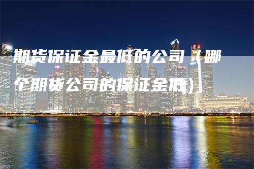 期货保证金最低的公司（哪个期货公司的保证金低）