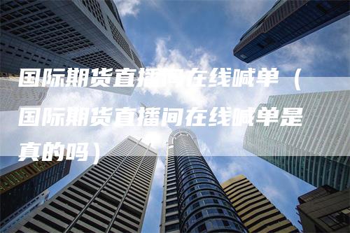 国际期货直播间在线喊单（国际期货直播间在线喊单是真的吗）
