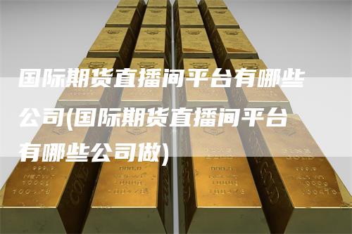 国际期货直播间平台有哪些公司(国际期货直播间平台有哪些公司做)