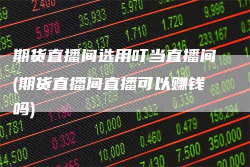 期货直播间选用叮当直播间(期货直播间直播可以赚钱吗)