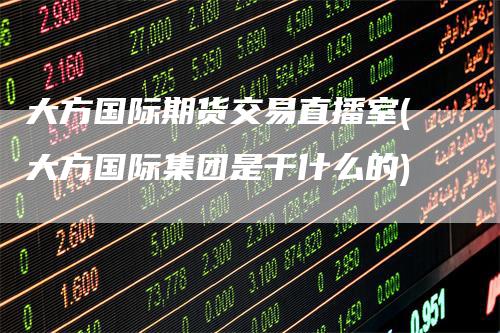 大方国际期货交易直播室(大方国际集团是干什么的)