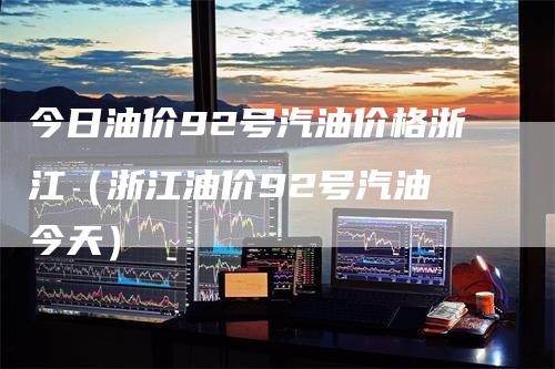 今日油价92号汽油价格浙江（浙江油价92号汽油 今天）