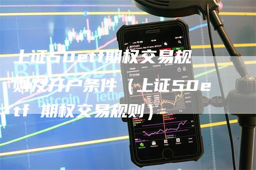 上证50etf期权交易规则及开户条件（上证50etf 期权交易规则）