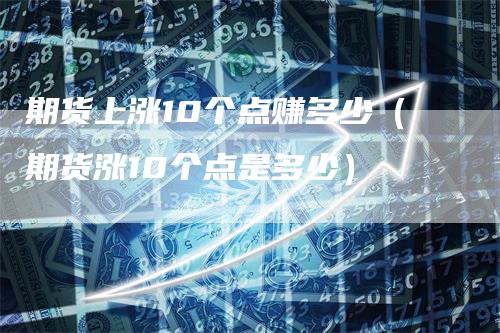 期货上涨10个点赚多少（期货涨10个点是多少）