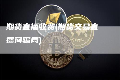 期货直播收费(期货交易直播间骗局)