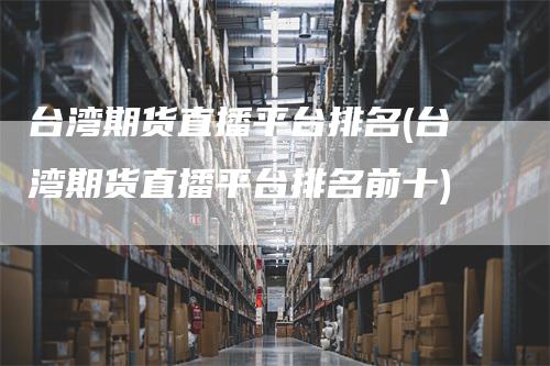 台湾期货直播平台排名(台湾期货直播平台排名前十)-新惠期货
