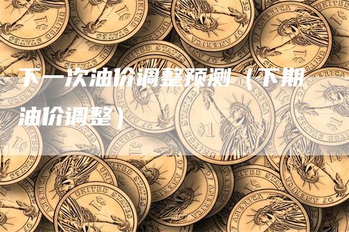 下一次油价调整预测（下期油价调整）