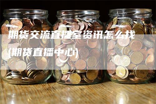 期货交流直播室资讯怎么找(期货直播中心)