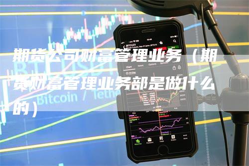 期货公司财富管理业务（期货财富管理业务部是做什么的）