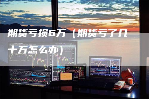 期货亏损6万（期货亏了几十万怎么办）