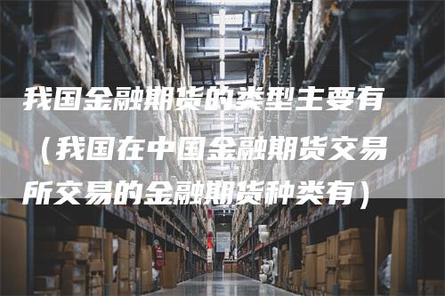我国金融期货的类型主要有（我国在中国金融期货交易所交易的金融期货种类有）