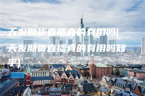 天发期货直播真的有用吗(天发期货直播真的有用吗知乎)
