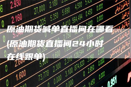 原油期货喊单直播间在哪看(原油期货直播间24小时在线跟单)