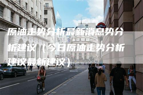 原油走势分析最新消息势分析建议（今日原油走势分析建议最新建议）