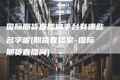 国际期货直播间平台有哪些名字呢(期货直播室-国际期货直播间)