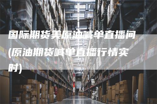 国际期货美原油喊单直播间(原油期货喊单直播行情实时)