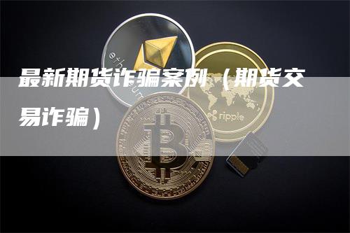 最新期货诈骗案例（期货交易诈骗）