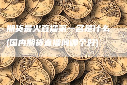 期货最火直播第一名是什么(国内期货直播间哪个好)