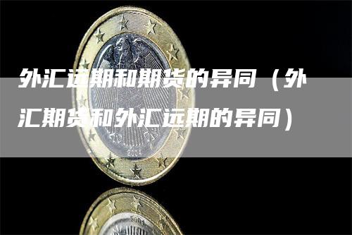 外汇远期和期货的异同（外汇期货和外汇远期的异同）
