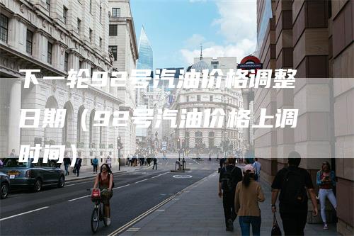 下一轮92号汽油价格调整日期（92号汽油价格上调时间）