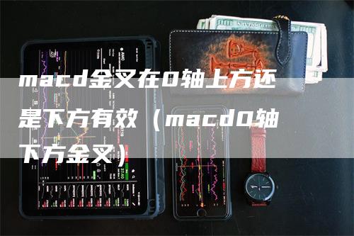 macd金叉在0轴上方还是下方有效（macd0轴下方金叉）