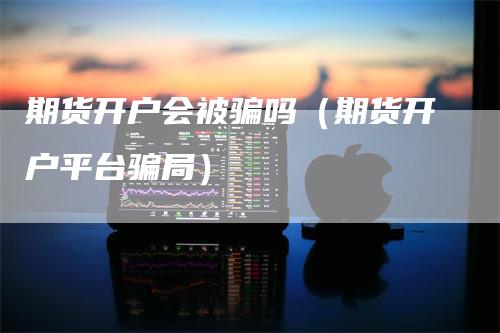 期货开户会被骗吗（期货开户平台骗局）