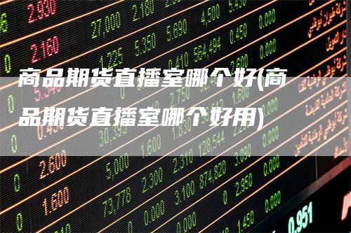 商品期货直播室哪个好(商品期货直播室哪个好用)