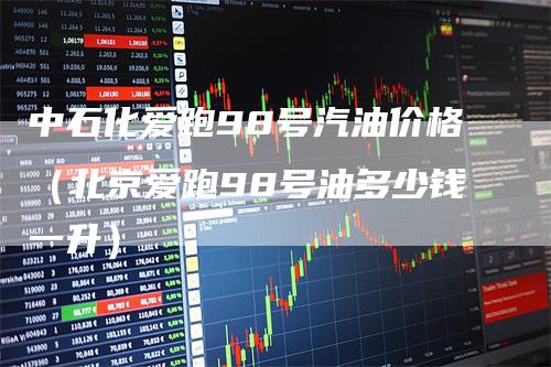 中石化爱跑98号汽油价格(北京爱跑98号油多少钱一升)-新惠期货