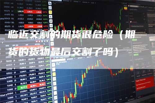 临近交割的期货很危险（期货的货物最后交割了吗）